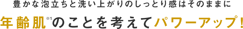 豊かな泡立ちと洗い上がりのしっとり感はそのままに年齢肌※のことを考えてパワーアップ！