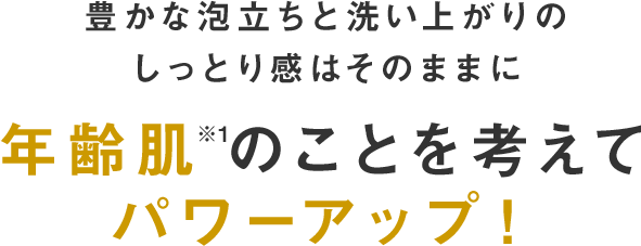 豊かな泡立ちと洗い上がりのしっとり感はそのままに年齢肌※のことを考えてパワーアップ！