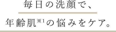 毎日の洗顔で、年齢肌※1の悩みをケア。