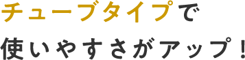 チューブタイプで使いやすさがアップ！