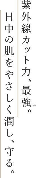 紫外線カット力、最強。日中の肌をやさしく潤し、守る。