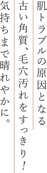 肌トラブルの原因となる古い角質、毛穴汚れをすっきり！気持ちまで晴れやかに。