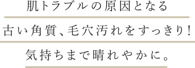 肌トラブルの原因となる古い角質、毛穴汚れをすっきり！気持ちまで晴れやかに。