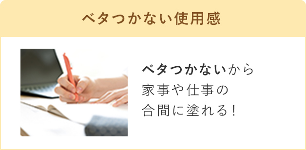 ベタつかない使用感 ベタつかないから家事や仕事の合間に塗れる！