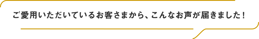 ご愛用いただいているお客さまから、こんなお声が届きました！