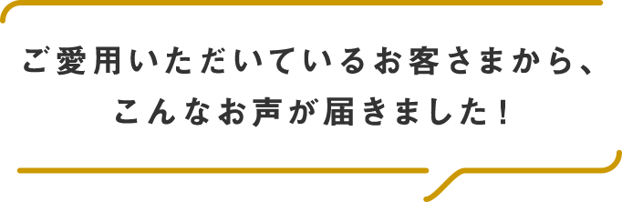 ご愛用いただいているお客さまから、こんなお声が届きました！