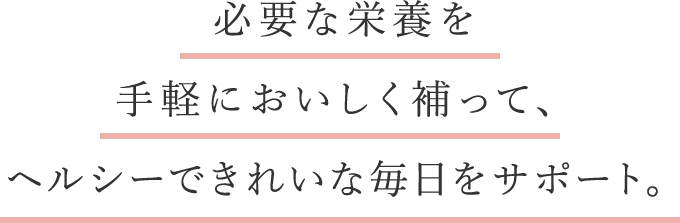 必要な栄養を手軽においしく補って、ヘルシーできれいな毎日をサポート。