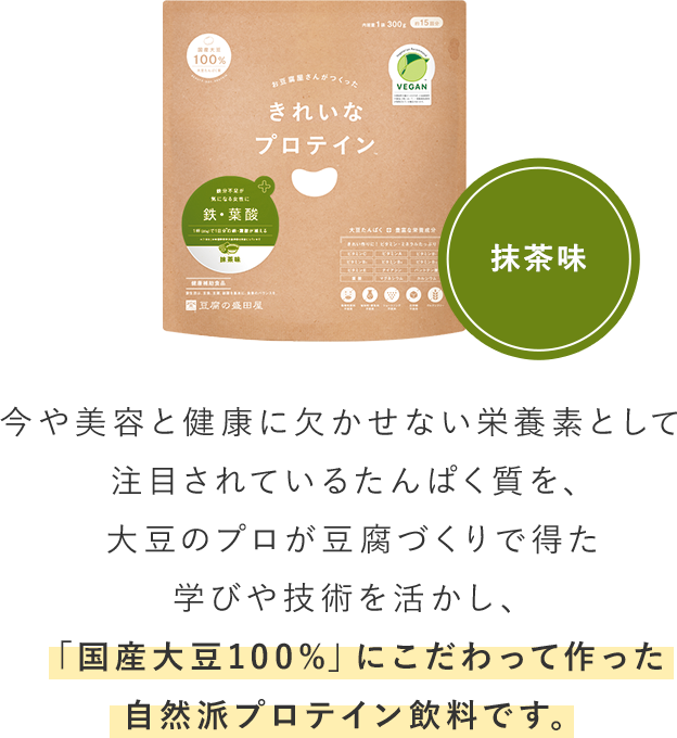 抹茶味 今や美容と健康に欠かせない栄養素として注目されているたんぱく質を、大豆のプロが豆腐づくりで得た学びや技術を活かし、「国産大豆100%」にこだわって作った自然派プロテイン飲料です。