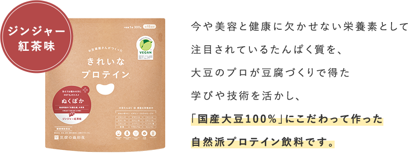 ジンジャー	紅茶味_今や美容と健康に欠かせない栄養素として注目されているたんぱく質を、大豆のプロが豆腐づくりで得た学びや技術を活かし、「国産大豆100%」にこだわって作った自然派プロテイン飲料です。