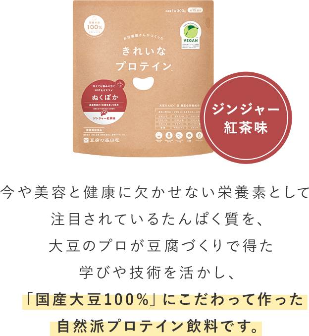 ジンジャー	紅茶味_今や美容と健康に欠かせない栄養素として注目されているたんぱく質を、大豆のプロが豆腐づくりで得た学びや技術を活かし、「国産大豆100%」にこだわって作った自然派プロテイン飲料です。