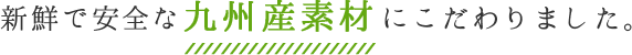 新鮮で安全な九州産素材にこだわりました。